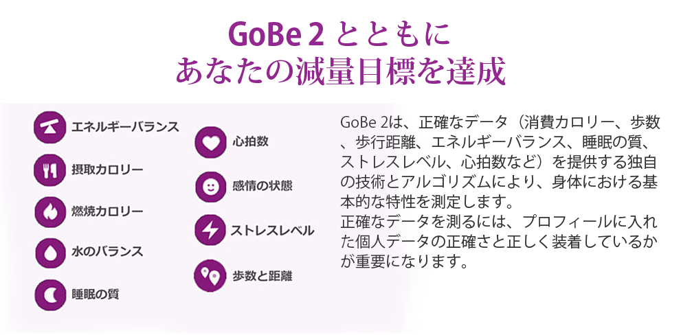 GoBe2とともにあなたの減量目標を達成。GoBe 2は、正確なデータ（消費カロリー、歩数、歩行距離、エネルギーバランス、睡眠の質、ストレスレベル、心拍数など）を提供する独自の技術とアルゴリズムにより、身体における基本的な特性を測定します。正確なデータを測るには、プロフィールに入れた個人データの正確さと正しく装着しているかが重要になります。