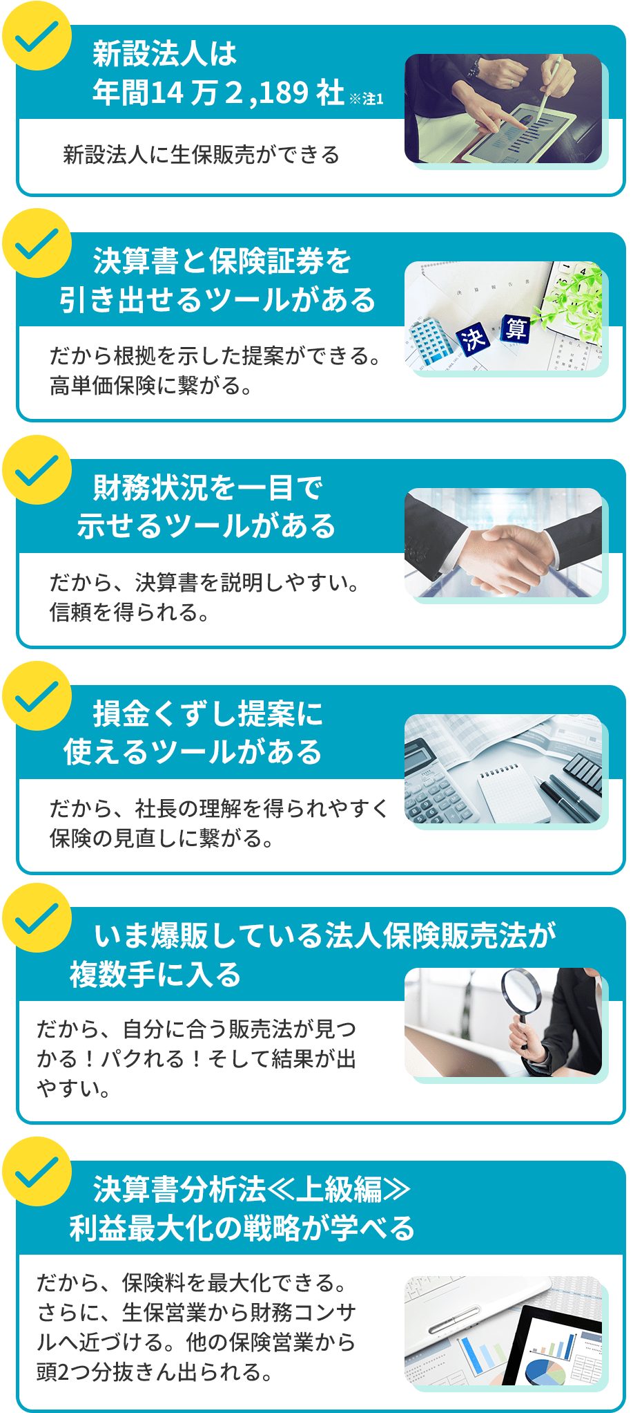 新設法人は年間14万２,189社。新設法人に生保販売ができる。決算書と保険証券を引き出せるツールがある。だから根拠を示した提案ができる。高単価保険に繋がる。財務状況を一目で示せるツールがある。だから、決算書を説明しやすい。信頼を得られる。損金くずし提案に使えるツールがある。だから、社長の理解を得られやすく保険の見直しに繋がる。いま爆販している法人保険販売法が複数手に入る。だから、自分に合う販売法が見つかる！パクれる！そして結果が出やすい。決算書分析法≪上級編≫利益最大化の戦略が学べる。だから、保険料を最大化できる。さらに、生保営業から財務コンサルへ近づける。他の保険営業から頭2つ分抜きん出られる。