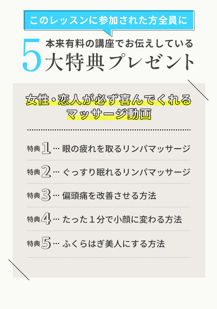 このレッスンに参加された方全員に本来有料の講座でお伝えしている5大特典プレゼント女性・恋人が必ず喜んでくれるマッサージ動画1眼の疲れを取るリンパマッサージ2ぐっすり眠れるリンパマッサージ3偏頭痛を改善させる方法4たった１分で小顔に変わる方法5ふくらはぎ美人にする方法