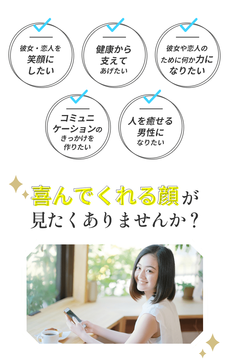 ・彼女・恋人を笑顔にしたい・健康から支えてあげたい・彼女や恋人のために何か力になりたい・コミュニケーションのきっかけを作りたい・人を癒せる男性になりたい喜んでくれる顔が見たくありませんか？