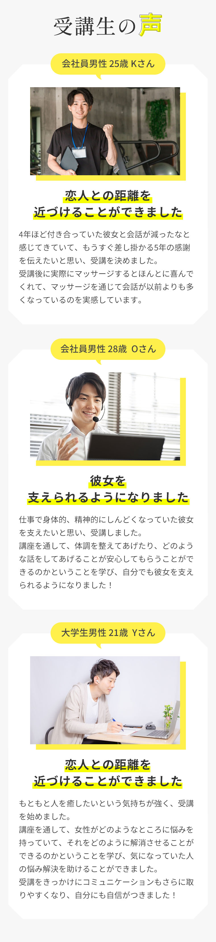 受講生の声会社員男性 25歳 Kさん恋人との距離を近づけることができました。4年ほど付き合っていた彼女と会話が減ったなと感じてきていて、もうすぐ差し掛かる5年の感謝を伝えたいと思い、受講を決めました。受講後に実際にマッサージするとほんとに喜んでくれて、マッサージを通じて会話が以前よりも多くなっているのを実感しています。会社員男性 28歳  Oさん彼女を支えられるようになりました。仕事で身体的、精神的にしんどくなっていた彼女を支えたいと思い、受講しました。講座を通して、体調を整えてあげたり、どのような話をしてあげることが安心してもらうことができるのかということを学び、自分でも彼女を支えられるようになりました！大学生男性 21歳  Yさん恋人との距離を近づけることができました。もともと人を癒したいという気持ちが強く、受講を始めました。講座を通して、女性がどのようなところに悩みを持っていて、それをどのように解消させることができるのかということを学び、気になっていた人の悩み解決を助けることができました。受講をきっかけにコミュニケーションもさらに取りやすくなり、自分にも自信がつきました！