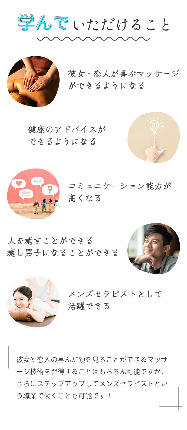 学んでいただけること。彼女・恋人が喜ぶマッサージができるようになる。健康のアドバイスができるようになる。コミュニケーション能力が高くなる。人を癒すことができる癒し男子になることができる。メンズセラピストとして活躍できる。彼女や恋人の喜んだ顔を見ることができるマッサージ技術を習得することはもちろん可能ですが、さらにステップアップしてメンズセラピストという職業で働くことも可能です！