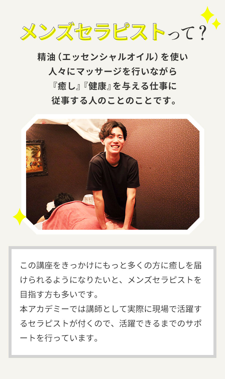 メンズセラピストって？精油（エッセンシャルオイル）を使い人々にマッサージを行いながら『癒し』『健康』を与える仕事に従事する人のことのことです。この講座をきっかけにもっと多くの方に癒しを届けられるようになりたいと、メンズセラピストを目指す方も多いです。本アカデミーでは講師として実際に現場で活躍するセラピストが付くので、活躍できるまでのサポートを行っています。