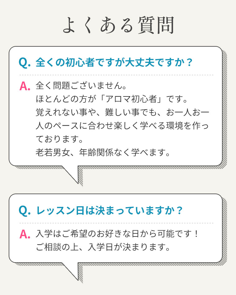 よくある質問q.全くの初心者ですが大丈夫ですか？a.全く問題ございません。ほとんどの方が「アロマ初心者」です。覚えれない事や、難しい事でも、お一人お一人のペースに合わせ楽しく学べる環境を作っております。老若男女、年齢関係なく学べます。q.レッスン日は決まっていますか？a.入学はご希望のお好きな日から可能です！ご相談の上、入学日が決まります。