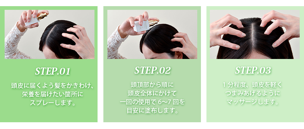 STEP.01頭皮に届くよう髪をかきわけ、栄養を届けたい箇所にスプレーします。STEP.02頭頂部から順に頭皮全体にかけて一回の使用で6〜7回を目安に塗布します。STEP.031分程度、頭皮を軽くつまみあげるようにマッサージします。