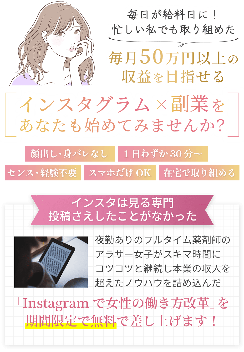 毎日が給料日に！忙しい私でも取り組めた毎月50万円以上の収益を目指せるインスタグラム×副業をあなたも始めてみませんか？顔出し・身バレなし1日わずか30分〜センス・経験不要スマホだけOK在宅で取り組めるインスタは見る専門投稿さえしたことがなかった夜勤ありのフルタイム薬剤師のアラサー女子がスキマ時間にコツコツと継続し本業の収入を超えたノウハウを詰め込んだ「Instagramで女性の働き方改革」を期間限定で無料で差し上げます！