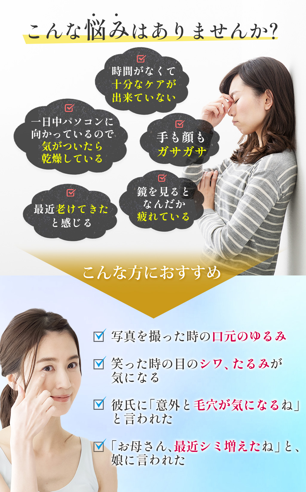 こんな悩みはありませんか？時間がなくて十分なケアが出来ていない一日中パソコンに向かっているので気がついたら乾燥している手も顔もガサガサ最近老けてきたと感じる鏡を見るとなんだか疲れているこんな方におすすめ写真を撮った時の口元のゆるみ笑った時の目のシワ、たるみが気になる彼氏に「意外と毛穴が気になるね」と言われた「お母さん、最近シミ増えたね」と、娘に言われた