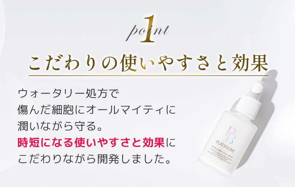 1こだわりの使いやすさと効果ウォータリー処方で傷んだ細胞にオールマイティに潤いながら守る。時短になる使いやすさと効果にこだわりながら開発しました。