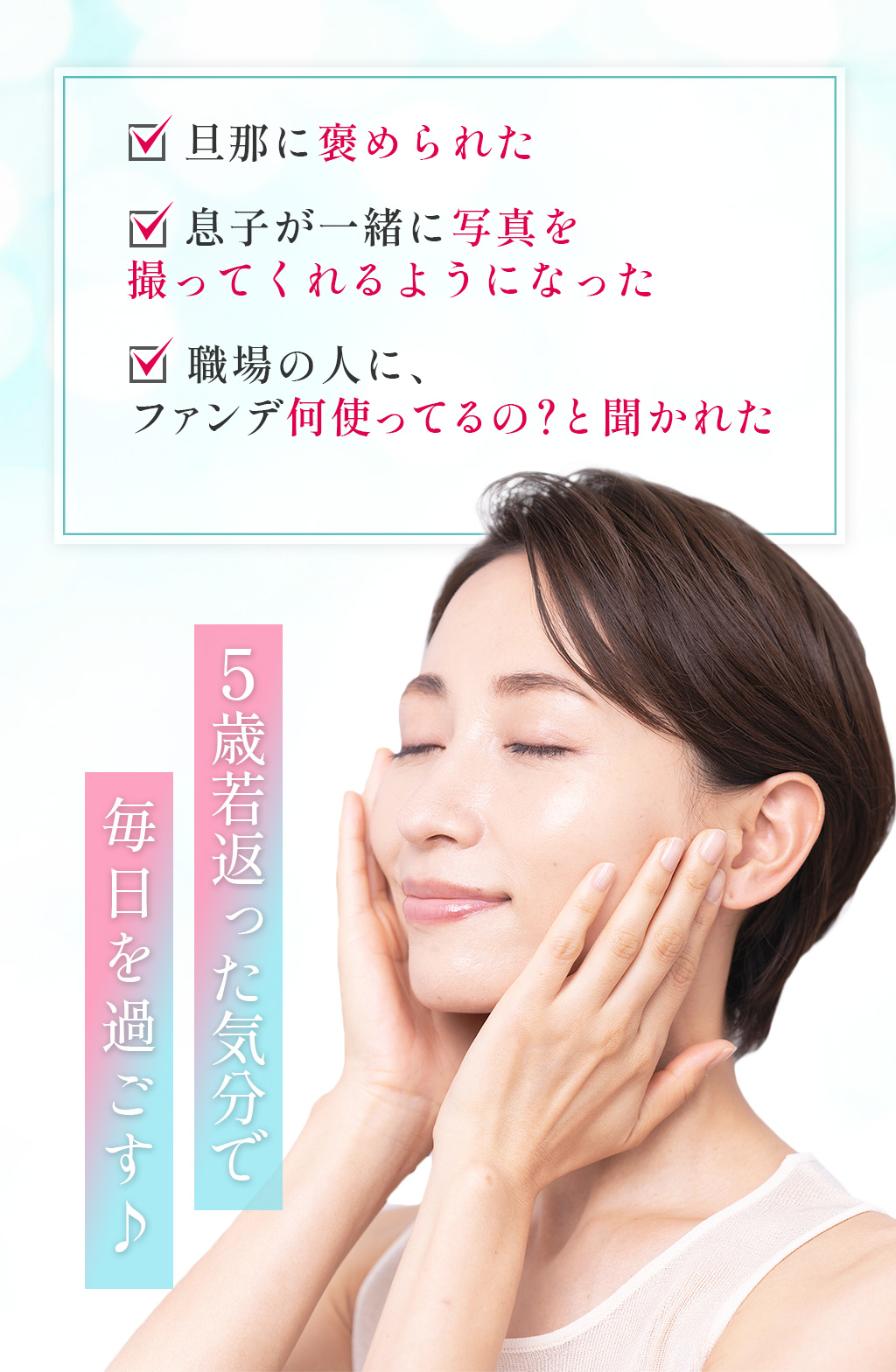 旦那に褒められた　 息子が一緒に写真を撮ってくれるようになった　 職場の人に、ファンデ何使ってるの？と聞かれた5歳若返った気分で毎日を過ごす♪